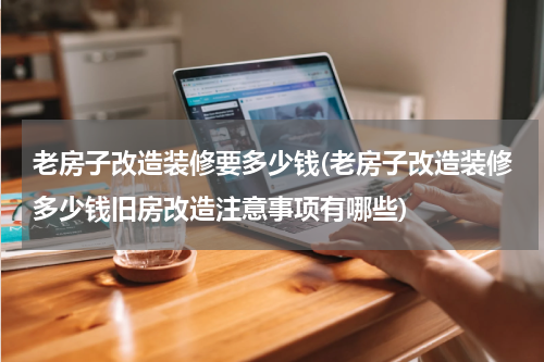 老房子改造装修要多少钱(老房子改造装修多少钱旧房改造注意事项有哪些)
