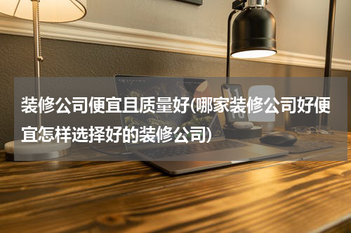 装修公司便宜且质量好(哪家装修公司好便宜怎样选择好的装修公司)