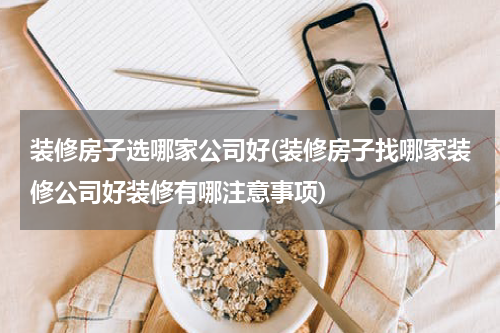 装修房子选哪家公司好(装修房子找哪家装修公司好装修有哪注意事项)