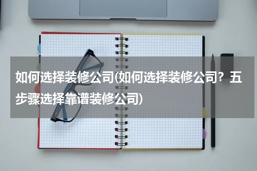 如何选择装修公司(如何选择装修公司？五步骤选择靠谱装修公司)