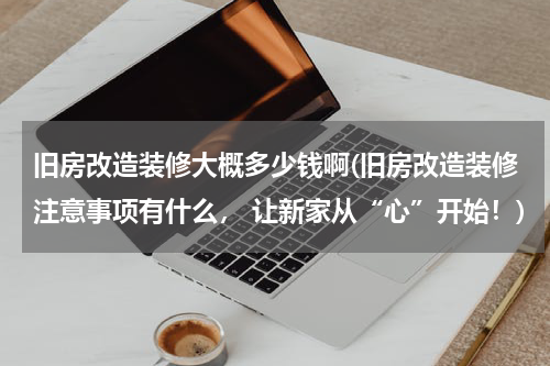 旧房改造装修大概多少钱啊(旧房改造装修注意事项有什么， 让新家从“心”开始！)
