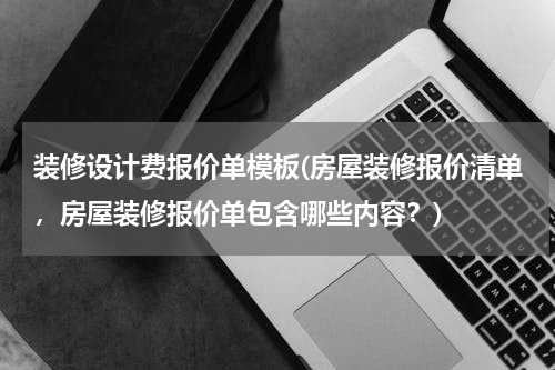 装修设计费报价单模板(房屋装修报价清单，房屋装修报价单包含哪些内容？)