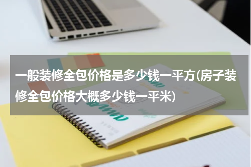 一般装修全包价格是多少钱一平方(房子装修全包价格大概多少钱一平米)