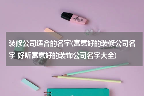 装修公司适合的名字(寓意好的装修公司名字 好听寓意好的装饰公司名字大全)