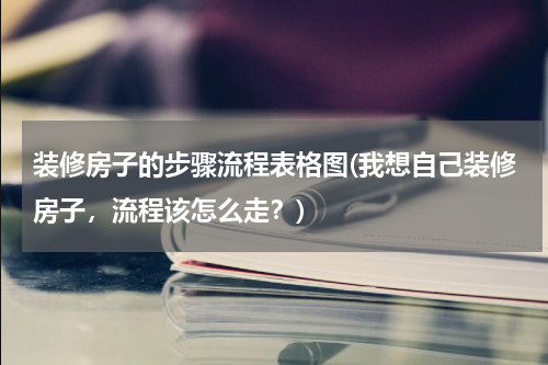 装修房子的步骤流程表格图(我想自己装修房子，流程该怎么走？)