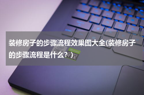 装修房子的步骤流程效果图大全(装修房子的步骤流程是什么？)