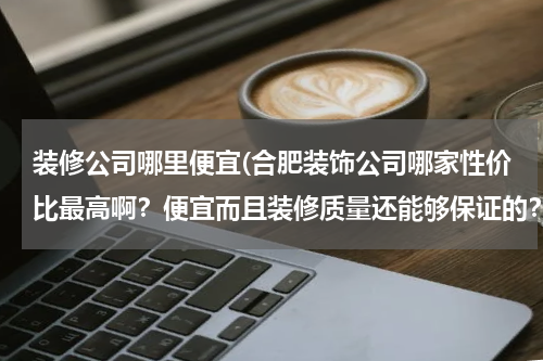 装修公司哪里便宜(合肥装饰公司哪家性价比最高啊？便宜而且装修质量还能够保证的？)