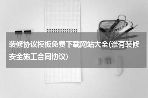 装修协议模板免费下载网站大全(谁有装修安全施工合同协议)