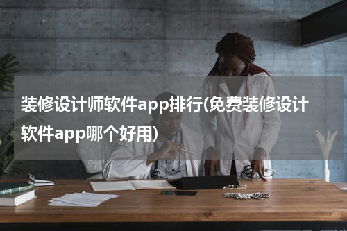 装修设计师软件app排行(免费装修设计软件app哪个好用)