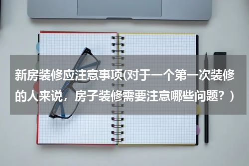 新房装修应注意事项(对于一个第一次装修的人来说，房子装修需要注意哪些问题？)
