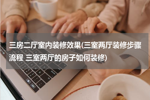 三房二厅室内装修效果(三室两厅装修步骤流程 三室两厅的房子如何装修)