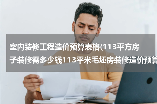 室内装修工程造价预算表格(113平方房子装修需多少钱113平米毛坯房装修造价预算)
