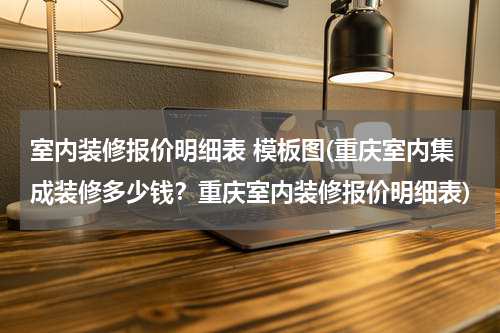 室内装修报价明细表 模板图(重庆室内集成装修多少钱？重庆室内装修报价明细表)