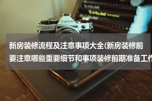 新房装修流程及注意事项大全(新房装修前要注意哪些重要细节和事项装修前期准备工作流程图)