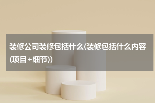装修公司装修包括什么(装修包括什么内容(项目+细节))