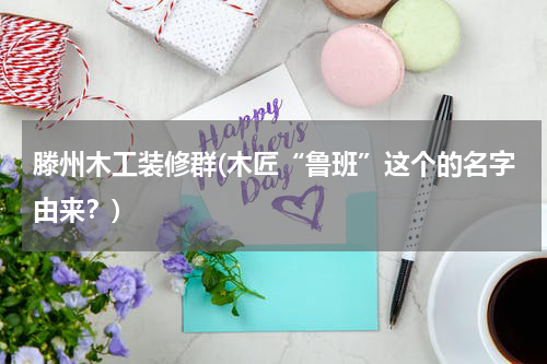 滕州木工装修群(木匠“鲁班”这个的名字由来？)