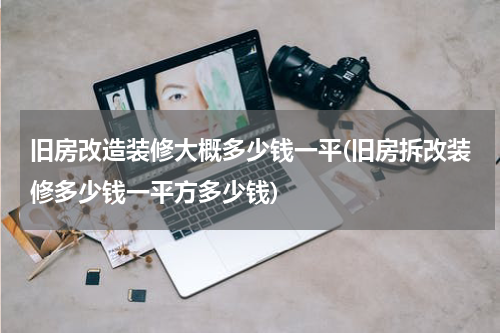 旧房改造装修大概多少钱一平(旧房拆改装修多少钱一平方多少钱)