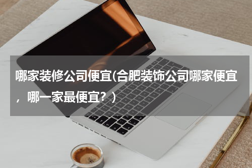 哪家装修公司便宜(合肥装饰公司哪家便宜，哪一家最便宜？)