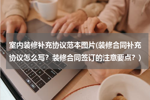室内装修补充协议范本图片(装修合同补充协议怎么写？装修合同签订的注意要点？)