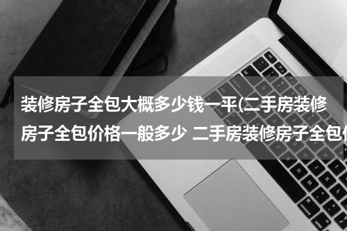 装修房子全包大概多少钱一平(二手房装修房子全包价格一般多少 二手房装修房子全包价格一般多少钱)