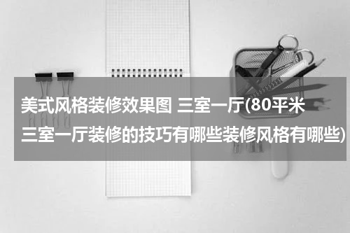 美式风格装修效果图 三室一厅(80平米三室一厅装修的技巧有哪些装修风格有哪些)