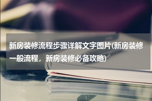新房装修流程步骤详解文字图片(新房装修一般流程，新房装修必备攻略)