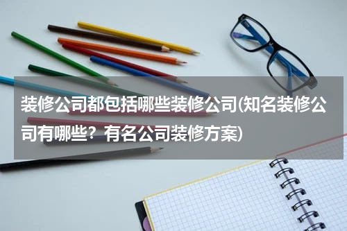 装修公司都包括哪些装修公司(知名装修公司有哪些？有名公司装修方案)