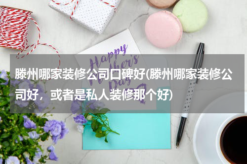 滕州哪家装修公司口碑好(滕州哪家装修公司好，或者是私人装修那个好)