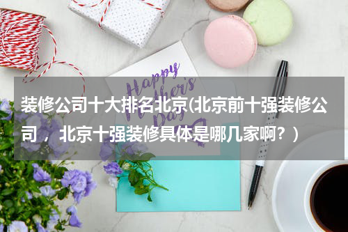 装修公司十大排名北京(北京前十强装修公司 ，北京十强装修具体是哪几家啊？)