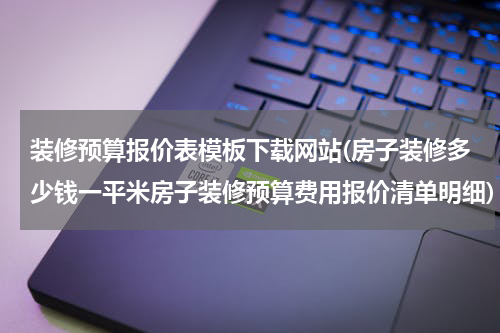 装修预算报价表模板下载网站(房子装修多少钱一平米房子装修预算费用报价清单明细)