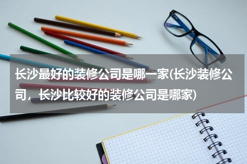 长沙最好的装修公司是哪一家(长沙装修公司，长沙比较好的装修公司是哪家)