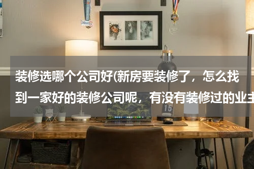 装修选哪个公司好(新房要装修了，怎么找到一家好的装修公司呢，有没有装修过的业主，求推荐。)