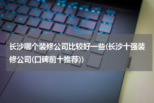 长沙哪个装修公司比较好一些(长沙十强装修公司(口碑前十推荐))