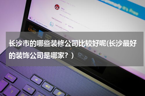 长沙市的哪些装修公司比较好呢(长沙最好的装饰公司是哪家？)