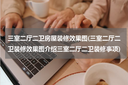 三室二厅二卫房屋装修效果图(三室二厅二卫装修效果图介绍三室二厅二卫装修事项)