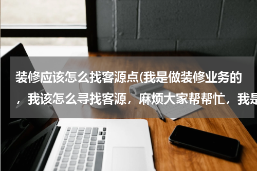 装修应该怎么找客源点(我是做装修业务的，我该怎么寻找客源，麻烦大家帮帮忙，我是新手，谢谢了)