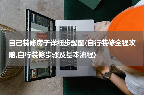 自己装修房子详细步骤图(自行装修全程攻略,自行装修步骤及基本流程)