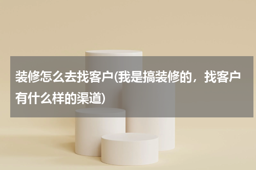 装修怎么去找客户(我是搞装修的，找客户有什么样的渠道)