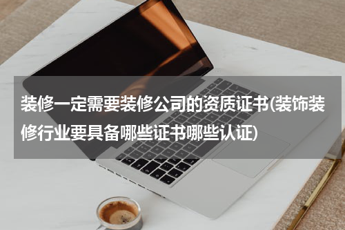 装修一定需要装修公司的资质证书(装饰装修行业要具备哪些证书哪些认证)