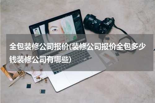 全包装修公司报价(装修公司报价全包多少钱装修公司有哪些)