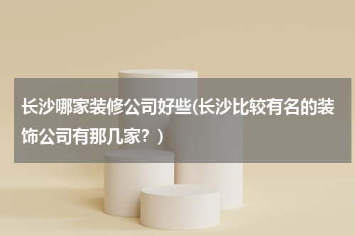 长沙哪家装修公司好些(长沙比较有名的装饰公司有那几家？)