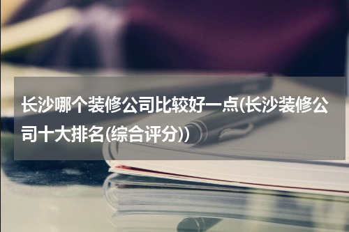 长沙哪个装修公司比较好一点(长沙装修公司十大排名(综合评分))