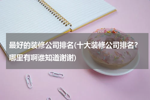 最好的装修公司排名(十大装修公司排名？哪里有啊谁知道谢谢)