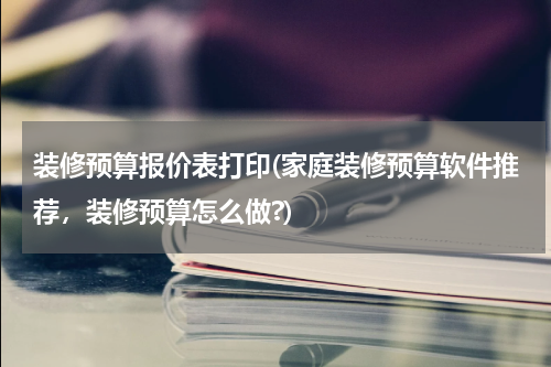 装修预算报价表打印(家庭装修预算软件推荐，装修预算怎么做?)