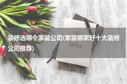 装修选哪个家装公司(家装哪家好十大装修公司推荐)