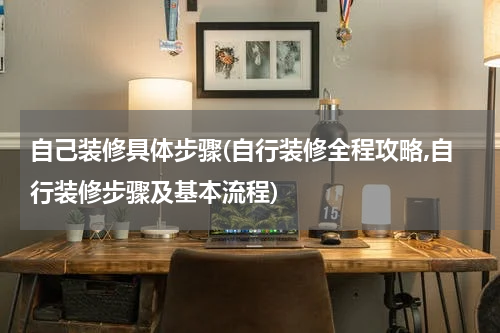 自己装修具体步骤(自行装修全程攻略,自行装修步骤及基本流程)