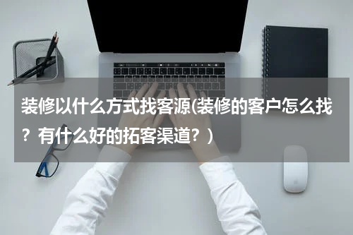 装修以什么方式找客源(装修的客户怎么找？有什么好的拓客渠道？)