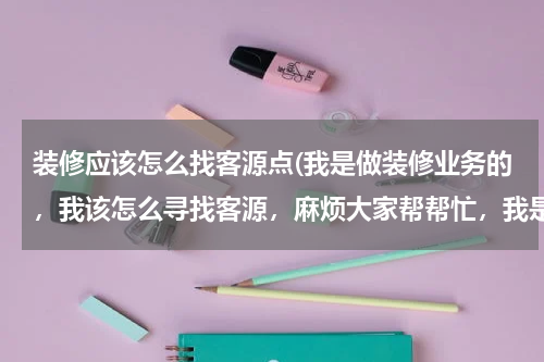 装修应该怎么找客源点(我是做装修业务的，我该怎么寻找客源，麻烦大家帮帮忙，我是新手，谢谢了)