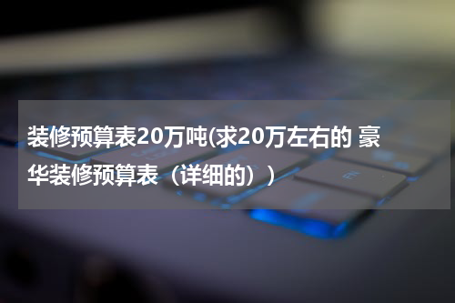 装修预算表20万吨(求20万左右的 豪华装修预算表（详细的）)