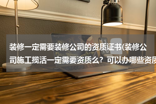装修一定需要装修公司的资质证书(装修公司施工揽活一定需要资质么？可以办哪些资质？)